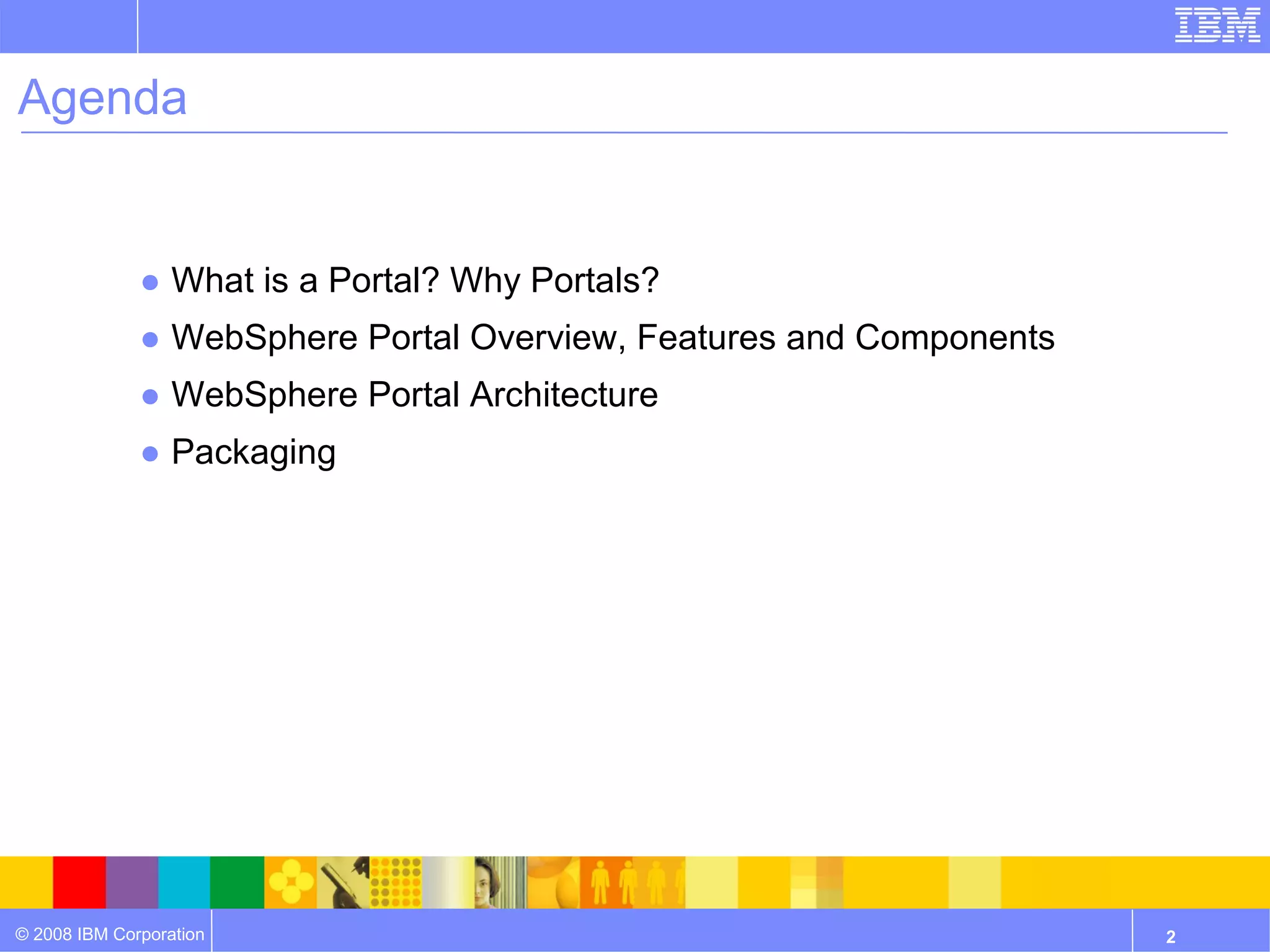 Agenda


              ● What is a Portal? Why Portals?
              ● WebSphere Portal Overview, Features and Components
              ● WebSphere Portal Architecture
              ● Packaging




© 2008 IBM Corporation                                               2
 