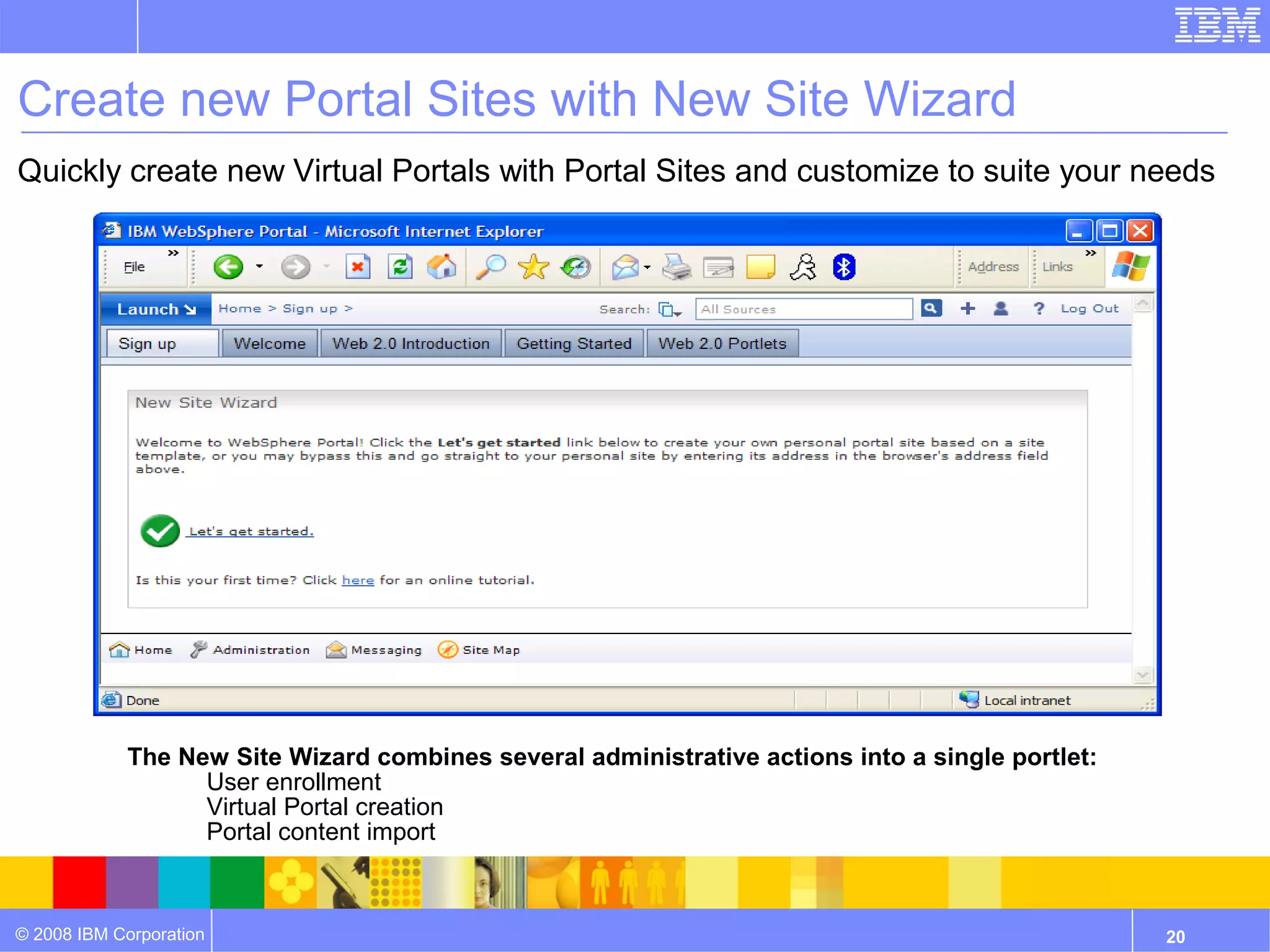 Create new Portal Sites with New Site Wizard
Quickly create new Virtual Portals with Portal Sites and customize to suite your needs




            The New Site Wizard combines several administrative actions into a single portlet:
                 • User enrollment
                 • Virtual Portal creation
                 • Portal content import



© 2008 IBM Corporation                                                                           20
 
