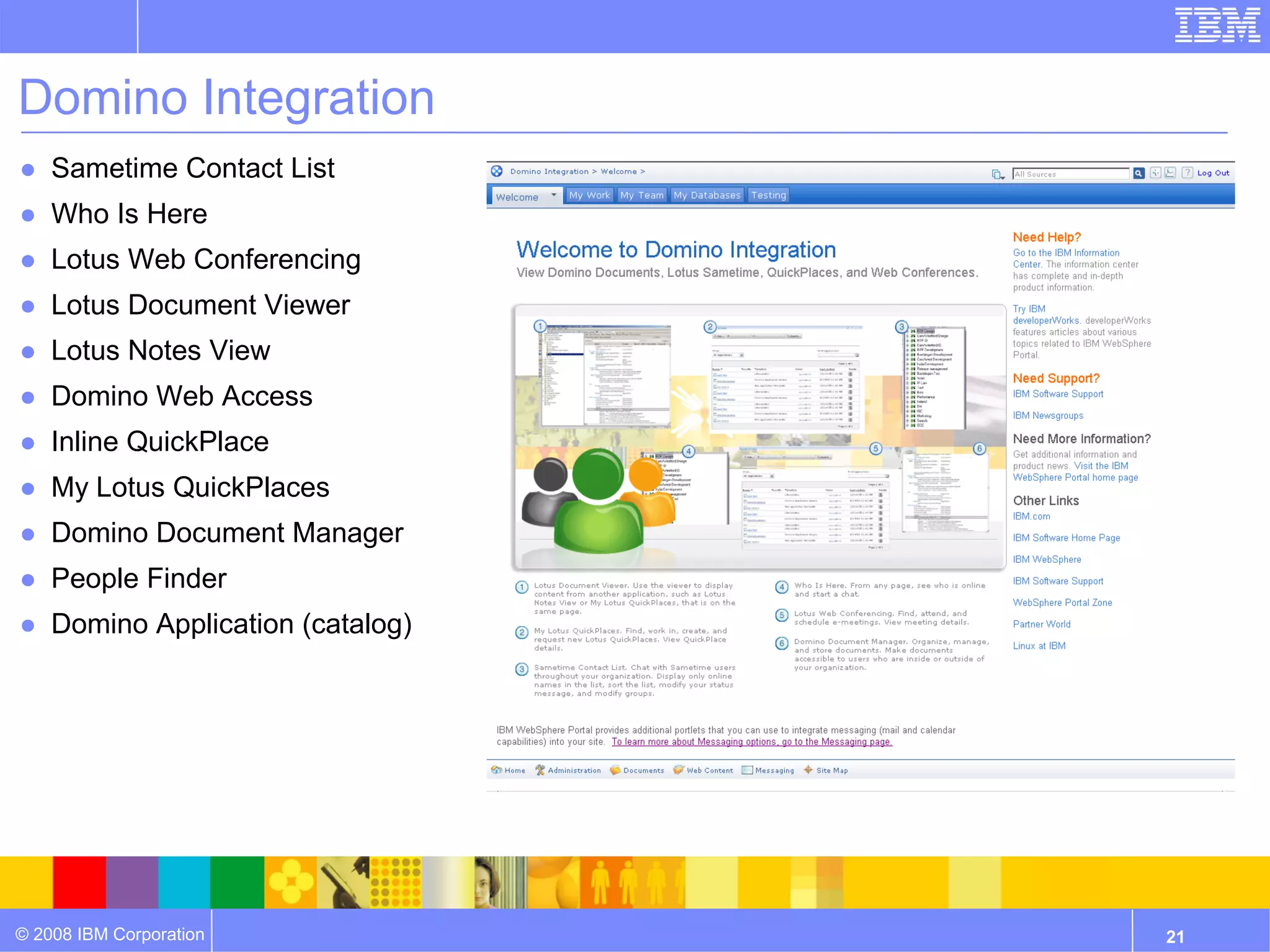 Domino Integration
● Sametime Contact List
● Who Is Here
● Lotus Web Conferencing
● Lotus Document Viewer
● Lotus Notes View
● Domino Web Access
● Inline QuickPlace
● My Lotus QuickPlaces
● Domino Document Manager
● People Finder
● Domino Application (catalog)




© 2008 IBM Corporation           21
 
