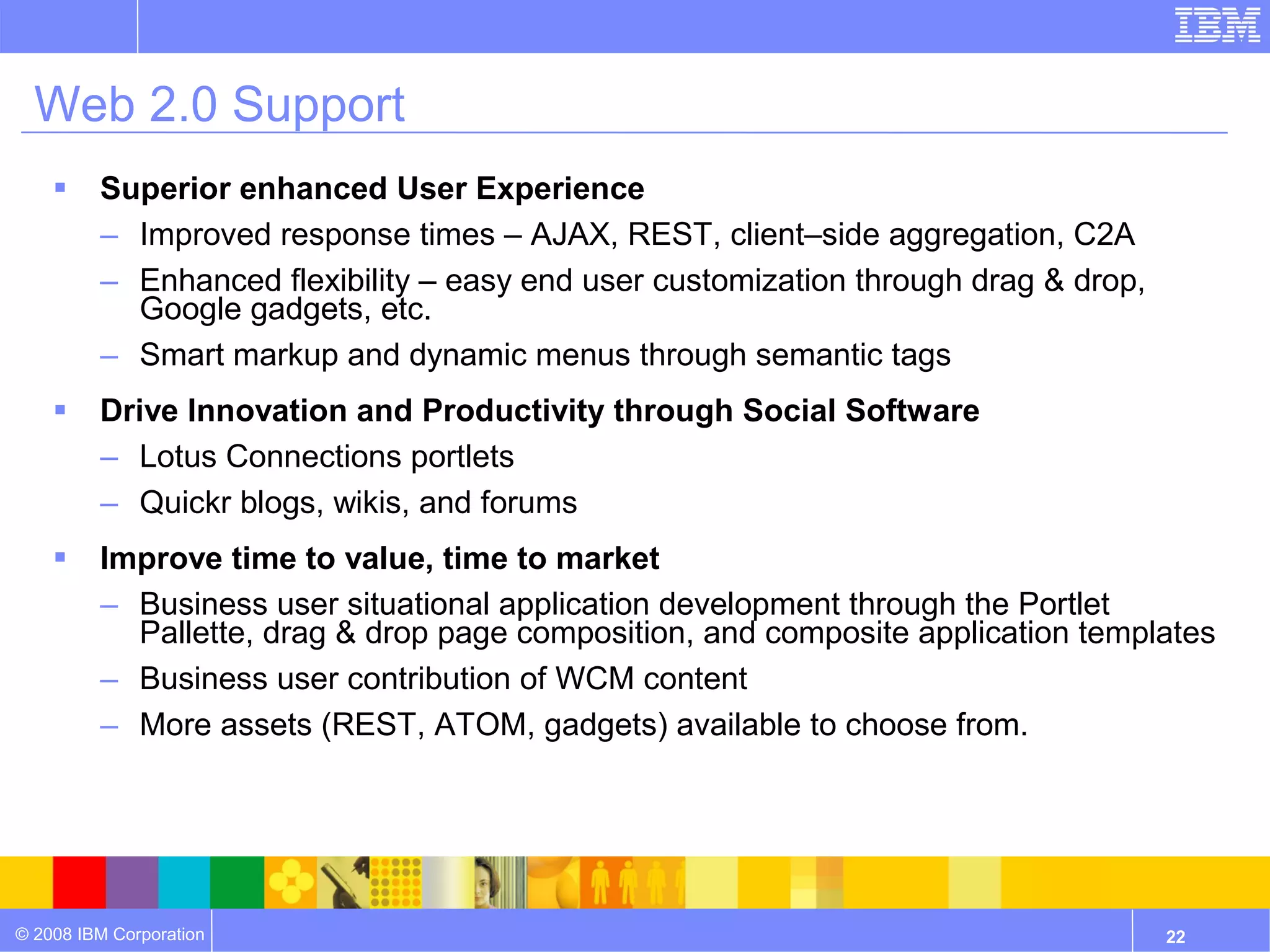 Web 2.0 Support
        Superior enhanced User Experience
         – Improved response times – AJAX, REST, client–side aggregation, C2A
         – Enhanced flexibility – easy end user customization through drag & drop,
           Google gadgets, etc.
         – Smart markup and dynamic menus through semantic tags
        Drive Innovation and Productivity through Social Software
         – Lotus Connections portlets
         – Quickr blogs, wikis, and forums
        Improve time to value, time to market
         – Business user situational application development through the Portlet
           Pallette, drag & drop page composition, and composite application templates
         – Business user contribution of WCM content
         – More assets (REST, ATOM, gadgets) available to choose from.




© 2008 IBM Corporation                                                               22
 