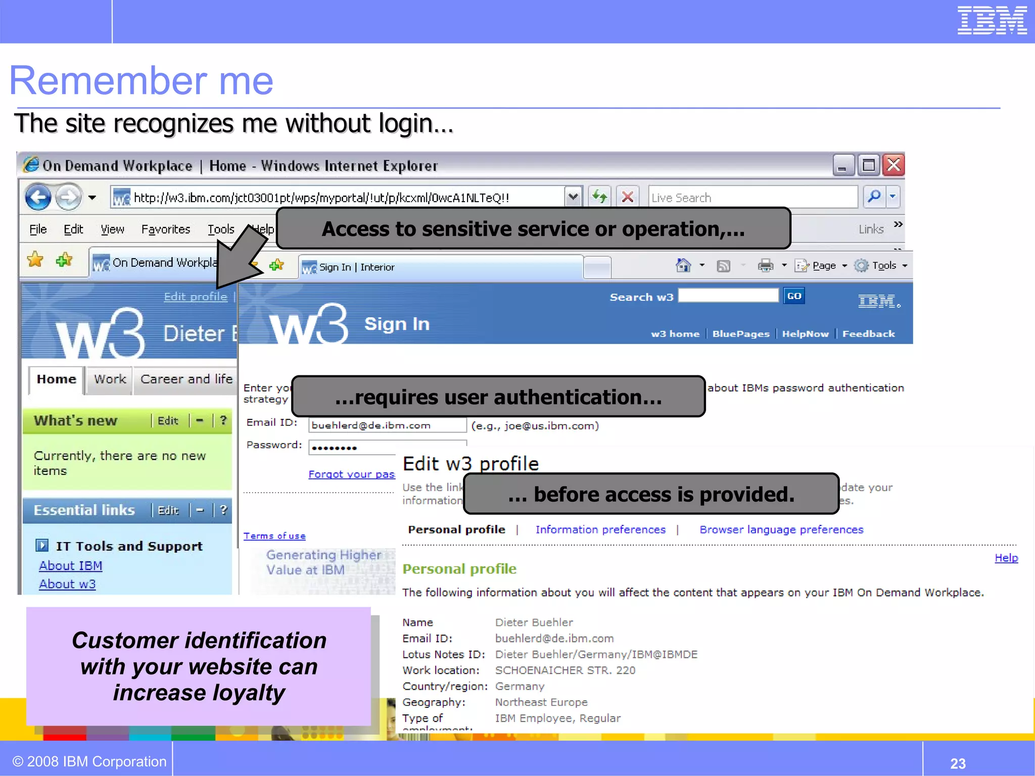 Remember me
The site recognizes me without login…



                              Access to sensitive service or operation,...




                                  …requires user authentication…



                                                 … before access is provided.




        Customer identification
         with your website can
            increase loyalty

© 2008 IBM Corporation                                                          23
 