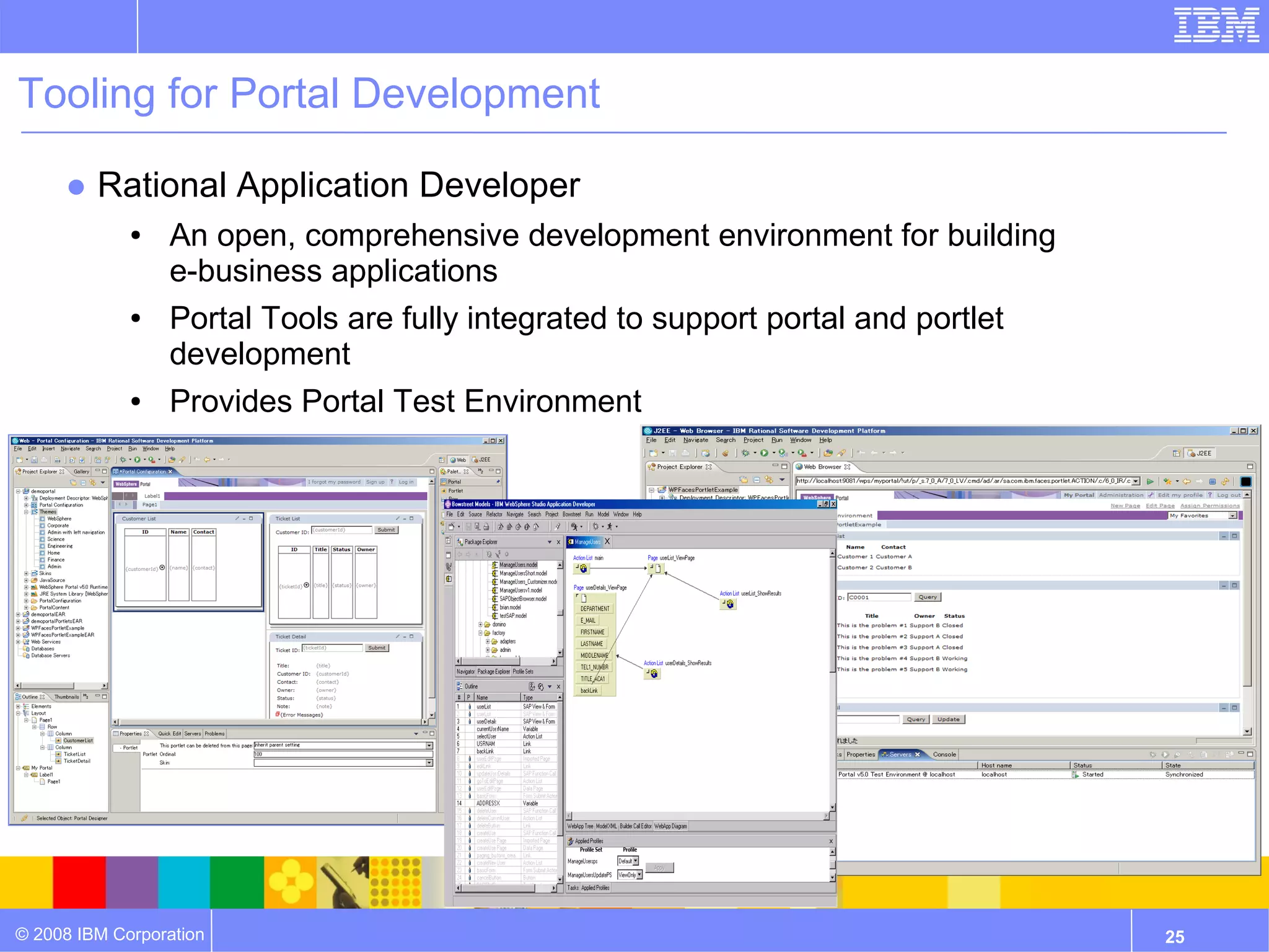 Tooling for Portal Development

     ● Rational Application Developer
             ●   An open, comprehensive development environment for building
                 e-business applications
             ●   Portal Tools are fully integrated to support portal and portlet
                 development
             ●   Provides Portal Test Environment




© 2008 IBM Corporation                                                             25
 