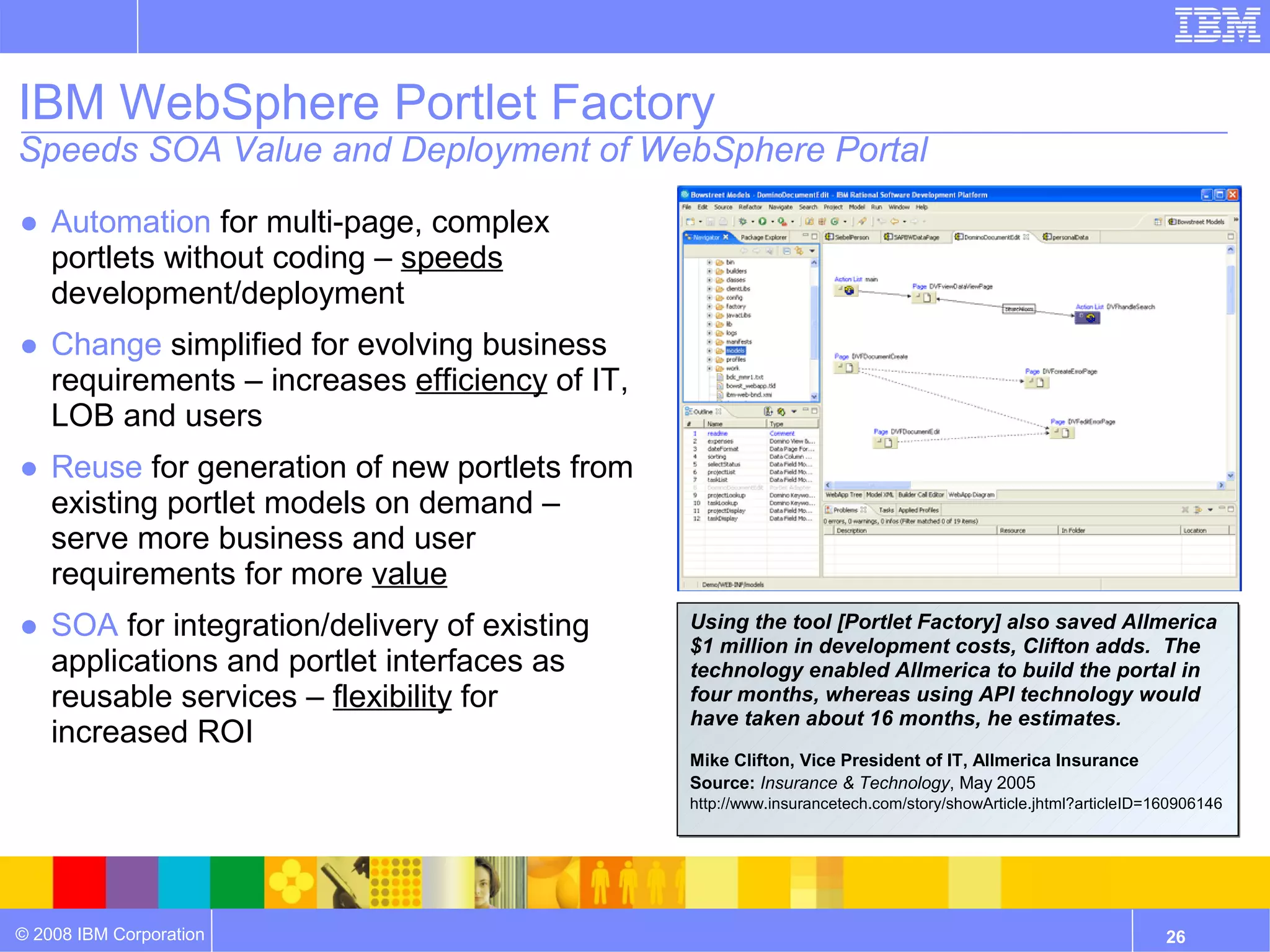 IBM WebSphere Portlet Factory
Speeds SOA Value and Deployment of WebSphere Portal

● Automation for multi-page, complex
  portlets without coding – speeds
  development/deployment
● Change simplified for evolving business
  requirements – increases efficiency of IT,
  LOB and users
● Reuse for generation of new portlets from
  existing portlet models on demand –
  serve more business and user
  requirements for more value
● SOA for integration/delivery of existing     Using the tool [Portlet Factory] also saved Allmerica
                                               $1 million in development costs, Clifton adds. The
  applications and portlet interfaces as       technology enabled Allmerica to build the portal in
  reusable services – flexibility for          four months, whereas using API technology would
                                               have taken about 16 months, he estimates.
  increased ROI
                                               Mike Clifton, Vice President of IT, Allmerica Insurance
                                               Source: Insurance & Technology, May 2005
                                               http://www.insurancetech.com/story/showArticle.jhtml?articleID=160906146
                                               http://www.insurancetech.com/story/showArticle.jhtml?articleID=160906146




© 2008 IBM Corporation                                                                                         26
 
