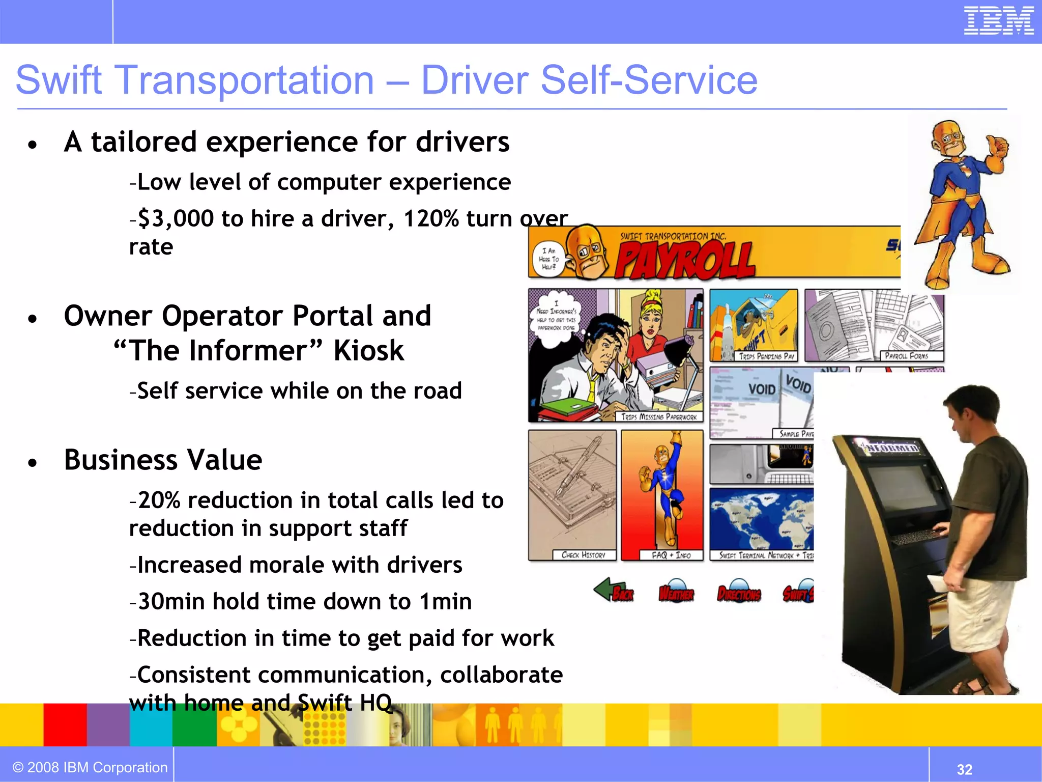 Swift Transportation – Driver Self-Service
 • A tailored experience for drivers
                –Low level of computer experience
                –$3,000 to hire a driver, 120% turn over
                rate


 • Owner Operator Portal and
     “The Informer” Kiosk
                –Self service while on the road


 • Business Value
                –20% reduction in total calls led to
                reduction in support staff
                –Increased morale with drivers
                –30min hold time down to 1min
                –Reduction in time to get paid for work
                –Consistent communication, collaborate
                with home and Swift HQ

© 2008 IBM Corporation                                     32
 