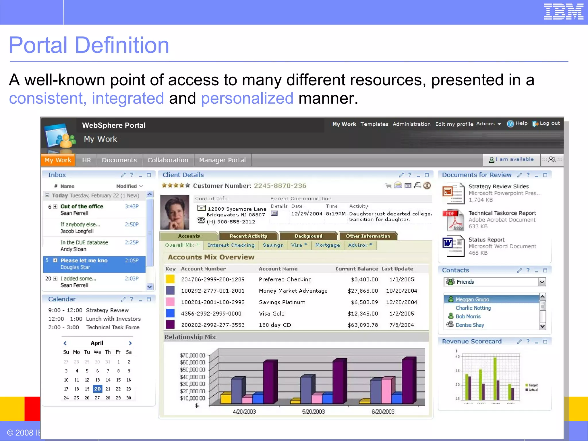 Portal Definition
A well-known point of access to many different resources, presented in a
consistent, integrated and personalized manner.
                  WebSphere Portal




© 2008 IBM Corporation                                                     4
 