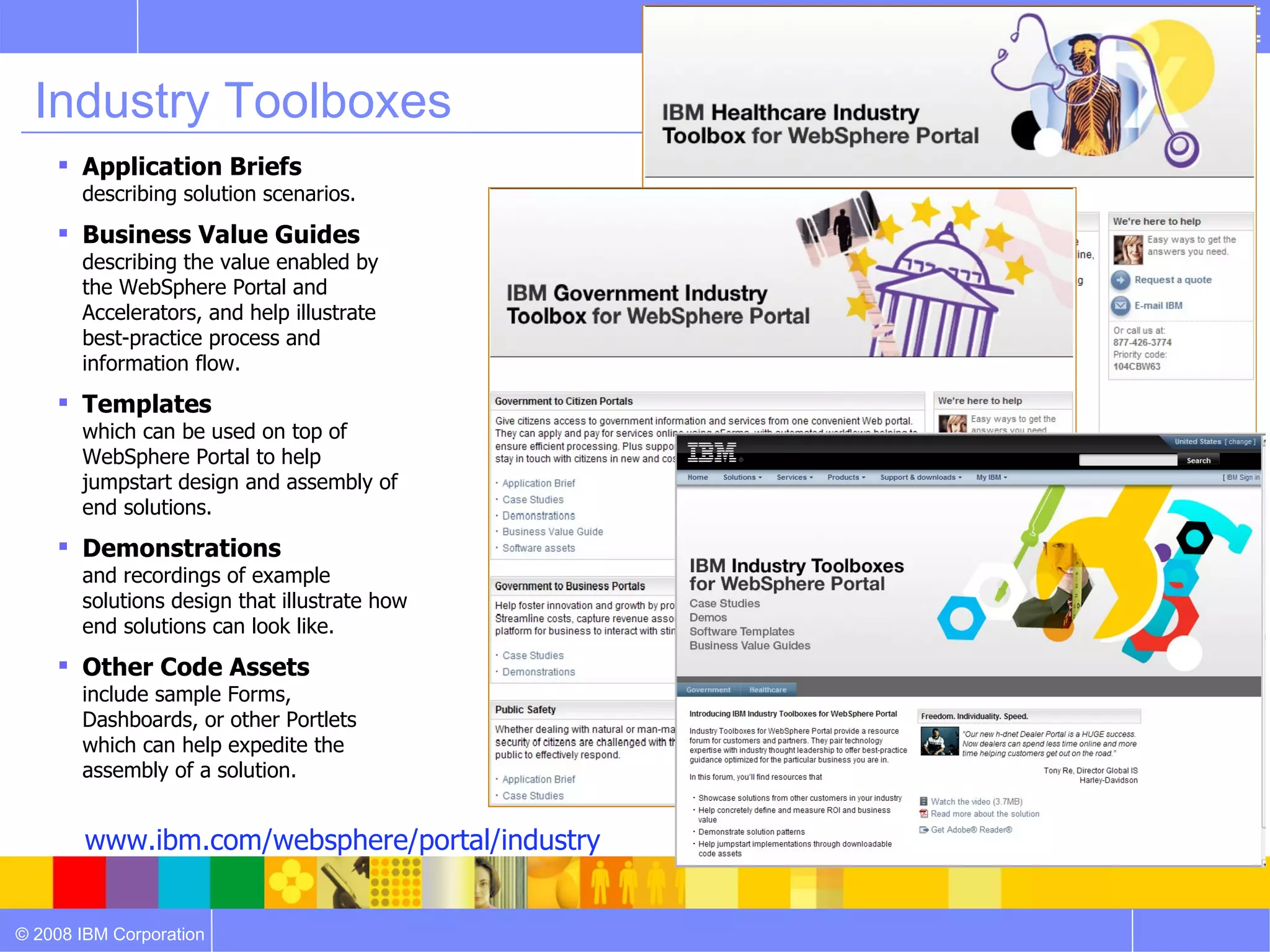 Industry Toolboxes
     Application Briefs
       describing solution scenarios.
     Business Value Guides
       describing the value enabled by
       the WebSphere Portal and
       Accelerators, and help illustrate
       best-practice process and
       information flow.
     Templates
       which can be used on top of
       WebSphere Portal to help
       jumpstart design and assembly of
       end solutions.
     Demonstrations
       and recordings of example
       solutions design that illustrate how
       end solutions can look like.
     Other Code Assets
       include sample Forms,
       Dashboards, or other Portlets
       which can help expedite the
       assembly of a solution.


        www.ibm.com/websphere/portal/industry


© 2008 IBM Corporation
 