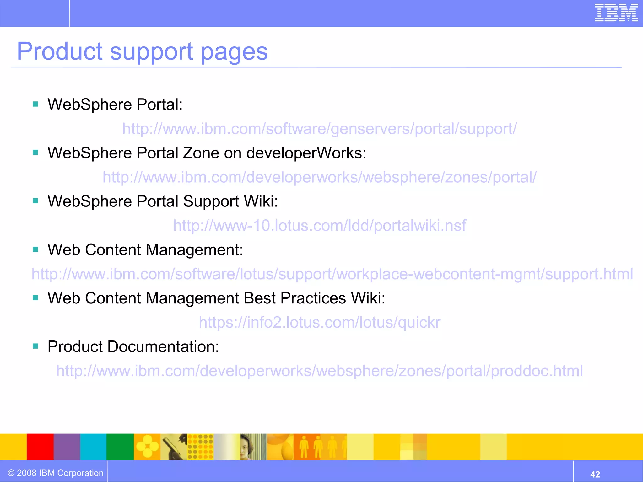 Product support pages

      WebSphere Portal:
                         http://www.ibm.com/software/genservers/portal/support/
      WebSphere Portal Zone on developerWorks:
                     http://www.ibm.com/developerworks/websphere/zones/portal/
      WebSphere Portal Support Wiki:
                               http://www-10.lotus.com/ldd/portalwiki.nsf
      Web Content Management:
     http://www.ibm.com/software/lotus/support/workplace-webcontent-mgmt/support.html
      Web Content Management Best Practices Wiki:
                                   https://info2.lotus.com/lotus/quickr
      Product Documentation:
           http://www.ibm.com/developerworks/websphere/zones/portal/proddoc.html




© 2008 IBM Corporation                                                             42
 