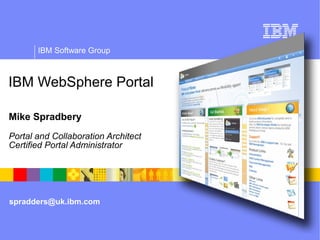 IBM Software Group



IBM WebSphere Portal

Mike Spradbery
Portal and Collaboration Architect
Certified Portal Administrator
WebSphere portal overview




spradders@uk.ibm.com
 
