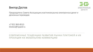 Виктор Достов
Председатель Совета Ассоциации участников рынка электронных денег и
денежных переводов
+7 921 963-8515
Dostov@npaed.ru
СОВРЕМЕННЫЕ ТЕНДЕНЦИИ РАЗВИТИЯ РЫНКА ПЛАТЕЖЕЙ И ИХ
ПРОЕКЦИЯ НА МОБИЛЬНУЮ КОММЕРЦИЮ
 