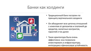 Банки как холдинги
• Традиционный банк построен по
принципу вертикального холдинга
• Он объединяет всю цепочку отношений
с клиентом от депозитов и платежей до
кредитов, валютных контрактов,
гарантий и так далее
• Такая архитектура была очень
эффективна: она позволила
инвестировать в инфраструктуру,
интеграцию и финансовую устойчивость
 