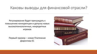 Каковы выводы для финансовой отрасли?
Регулирование будет принуждать к
повышению конкуренции и допуску новых
высокотехнологичных, некредитных
игроков
Первый пример – новая Платежная
Директива ЕС
 