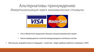 Альтернативы принуждению
девертикализация через экономические стимулы
• Visa и MasterCard предлагают банкам специализированный сервис
• Банки превращаются в агентов международных платежных систем
• Магазинам, разработчикам и в будущем – клиентам – будет удобнее работать напрямую с МПС
 