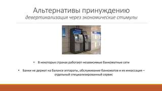 Альтернативы принуждению
девертикализация через экономические стимулы
• В некоторых странах работают независимые банкоматные сети
• Банки не держат на балансе аппараты, обслуживание банкоматов и их инкассация –
отдельный специализированный сервис
 