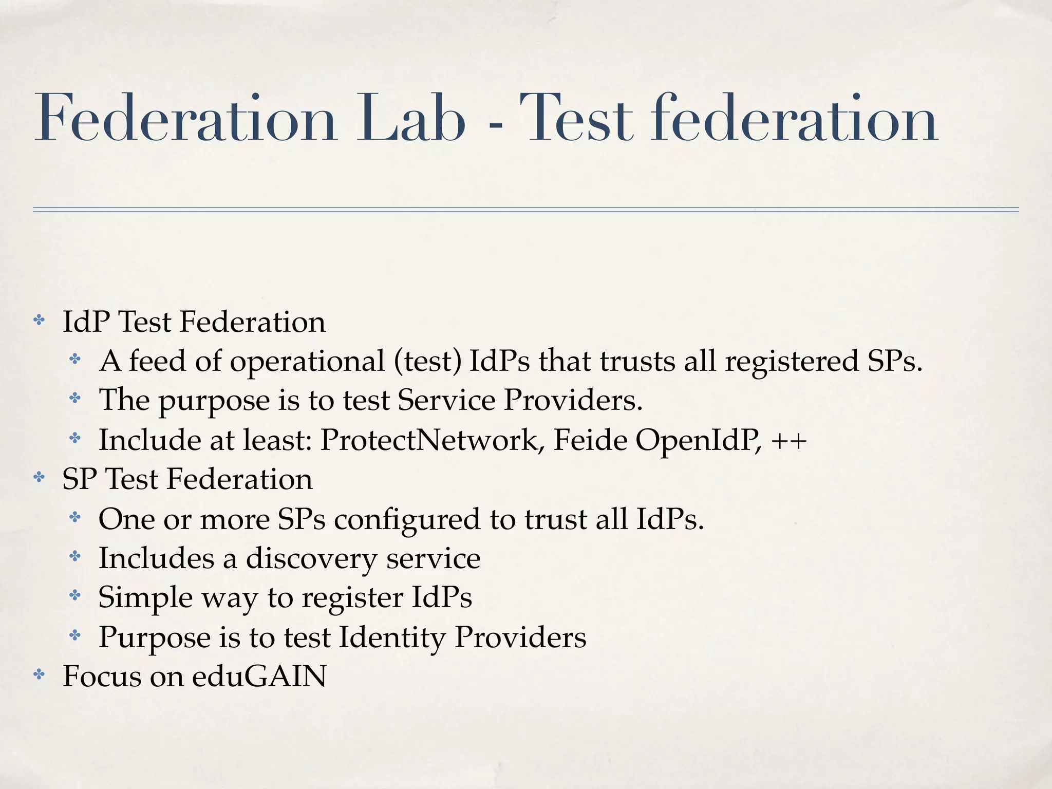 Federation Lab - Test federation

✤   IdP Test Federation
     ✤ A feed of operational (test) IdPs that trusts all registered SPs.

     ✤ The purpose is to test Service Providers.

     ✤ Include at least: ProtectNetwork, Feide OpenIdP, ++

✤   SP Test Federation
     ✤ One or more SPs conﬁgured to trust all IdPs.

     ✤ Includes a discovery service

     ✤ Simple way to register IdPs

     ✤ Purpose is to test Identity Providers

✤   Focus on eduGAIN
 