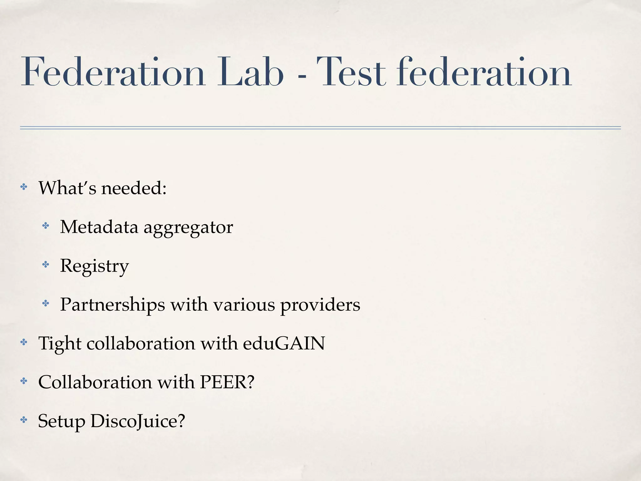 Federation Lab - Test federation

✤   What’s needed:
    ✤   Metadata aggregator
    ✤   Registry
    ✤   Partnerships with various providers
✤   Tight collaboration with eduGAIN
✤   Collaboration with PEER?
✤   Setup DiscoJuice?
 