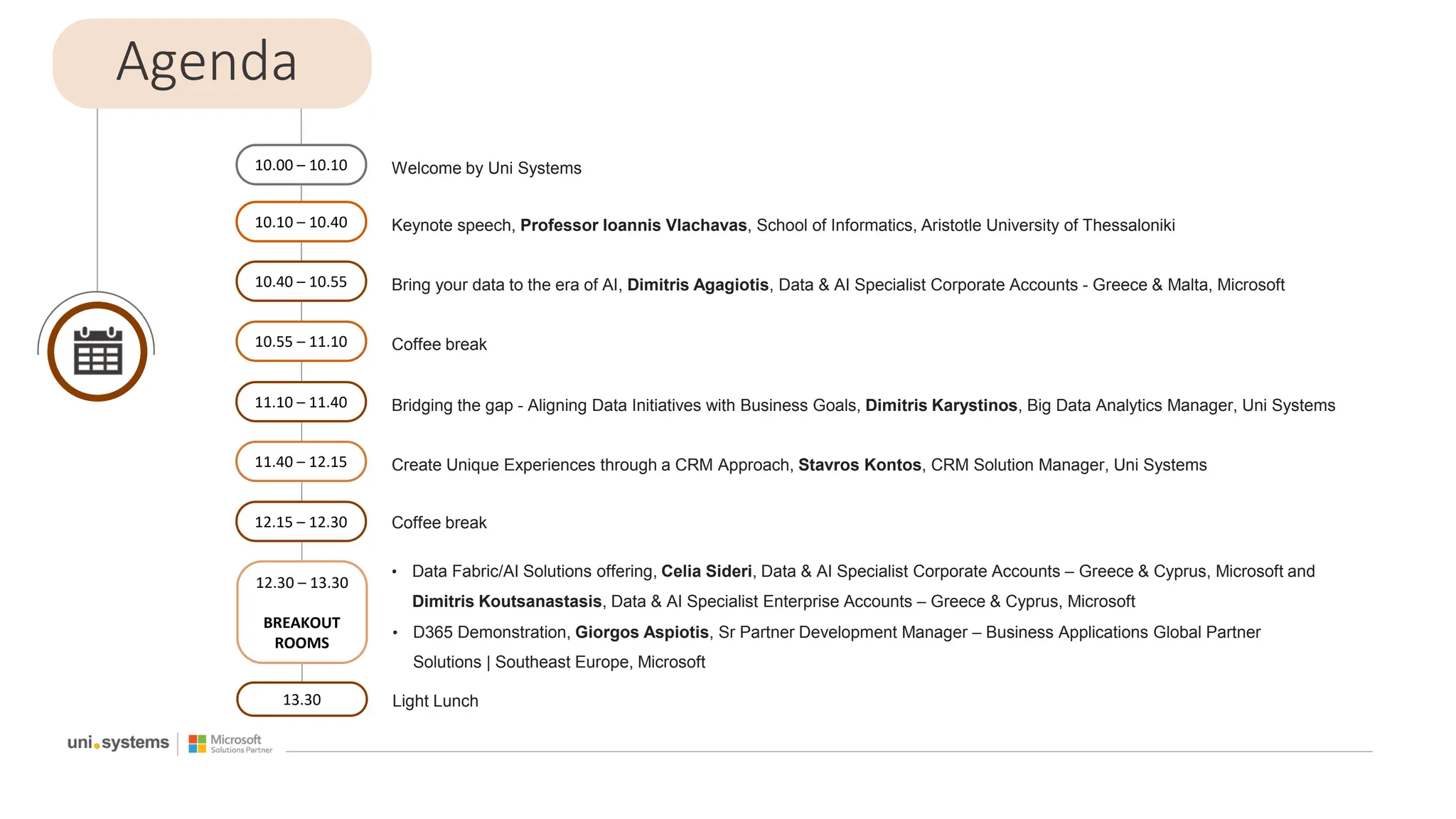 Agenda
10.00 – 10.10 Welcome by Uni Systems
10.10 – 10.40 Keynote speech, Professor Ioannis Vlachavas, School of Informatics, Aristotle University of Thessaloniki
10.40 – 10.55 Bring your data to the era of AI, Dimitris Agagiotis, Data & AI Specialist Corporate Accounts - Greece & Malta, Microsoft
10.55 – 11.10 Coffee break
11.10 – 11.40 Bridging the gap - Aligning Data Initiatives with Business Goals, Dimitris Karystinos, Big Data Analytics Manager, Uni Systems
11.40 – 12.15 Create Unique Experiences through a CRM Approach, Stavros Kontos, CRM Solution Manager, Uni Systems
12.15 – 12.30 Coffee break
12.30 – 13.30
BREAKOUT
ROOMS
• Data Fabric/AI Solutions offering, Celia Sideri, Data & AI Specialist Corporate Accounts – Greece & Cyprus, Microsoft and
Dimitris Koutsanastasis, Data & AI Specialist Enterprise Accounts – Greece & Cyprus, Microsoft
• D365 Demonstration, Giorgos Aspiotis, Sr Partner Development Manager – Business Applications Global Partner
Solutions | Southeast Europe, Microsoft
13.30 Light Lunch
 