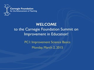 WELCOME
to the Carnegie Foundation Summit on
Improvement in Education!
PC1: Improvement Science Basics
Monday, March 2, 2015
 