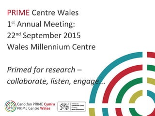 PRIME Centre Wales
1st
Annual Meeting:
22nd
September 2015
Wales Millennium Centre
Primed for research –
collaborate, listen, engage...
 