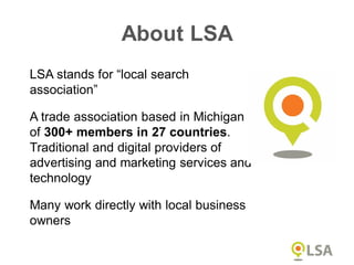 LSA stands for “local search
association”
A trade association based in Michigan
of 300+ members in 27 countries.
Traditional and digital providers of
advertising and marketing services and
technology
Many work directly with local business
owners
About LSA
 