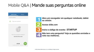 © 2019, Amazon Web Services, Inc. or its affiliates. All rights reserved.
Mobile Q&A | Mande suas perguntas online
Abra um navegador em qualquer notebook, tablet
ou celular.
Acesse slido.com
Insira o código do evento : STARTUP
Não tem uma pergunta? Veja as questões enviadas e
vote nas melhores.
 