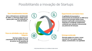 © 2019, Amazon Web Services, Inc. or its affiliates. All rights reserved.
Sem investimentos iniciais
Com a infraestrurura sob demanda
da AWS’s, as Startups podem pagar
apenas pelo o que for utilizado, ao
invés de investir .
Foco na atividade core do seu
Négocio
Startups podem focar no
crescimento de seu negócio ao invés
de centrar-se em questões de
infraestrutura.
Entrega acelerada
Startups podem ter acesso a novos
recursos de TI em apenas alguns
cliques, aumentando a sua agilidade.
Experimente com baixo risco
A agilidade de lançamento e
encerramento de workloads na AWS torna
possível que startups testem novos
serviços e aplicações constantemente,
falhando ou sucedendo rapidamente,
validando suas soluções e alavancando
seu potencial de inovação.
Possibilitando a inovação de Startups
 