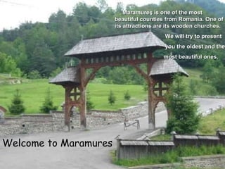 Welcome to Maramure s Maramure ş  is one of the most beautiful counties from Romania.   One of its attractions are its wooden churches. We will try to present  you the oldest and the  most beautiful ones. 