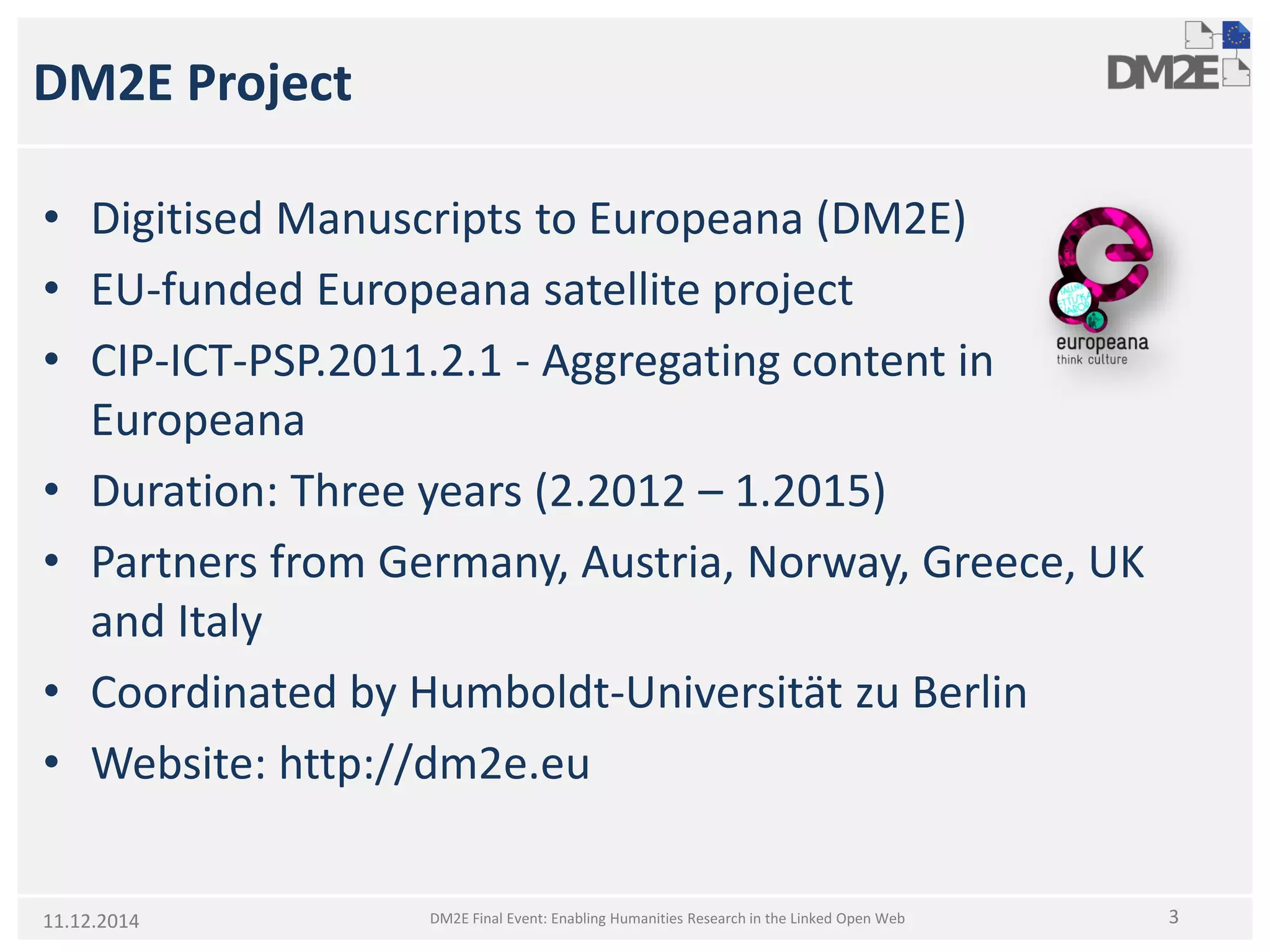 DM2E Project 
• 
Digitised Manuscripts to Europeana (DM2E) 
• 
EU-funded Europeana satellite project 
• 
CIP-ICT-PSP.2011.2.1 -Aggregating content in Europeana 
• 
Duration: Three years (2.2012 –1.2015) 
• 
Partners from Germany, Austria, Norway, Greece, UK and Italy 
• 
Coordinated by Humboldt-UniversitätzuBerlin 
• 
Website: http://dm2e.eu 
DM2E Final Event: Enabling Humanities Research in the Linked Open Web 
311.12.2014  