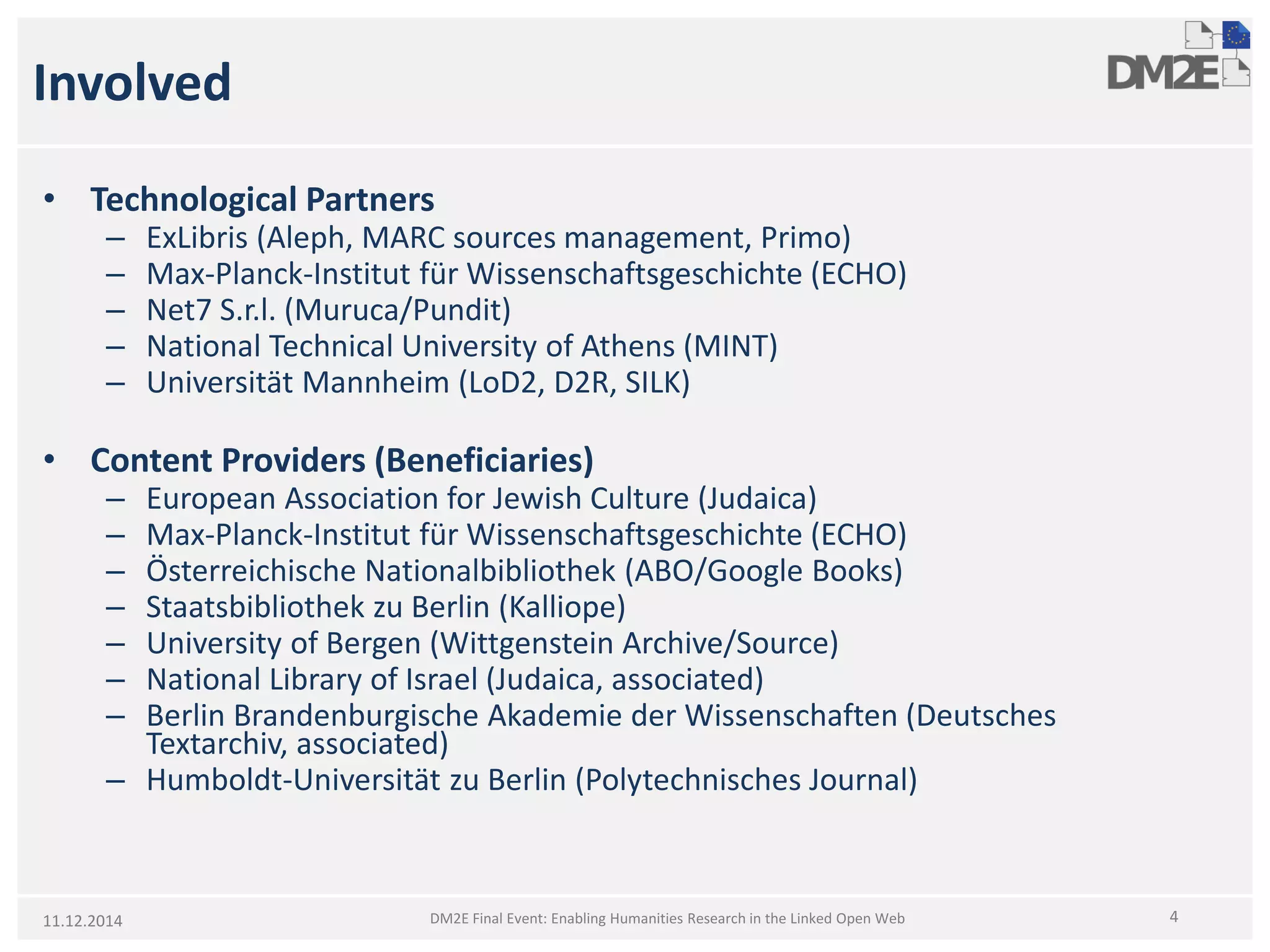 Involved 
• 
TechnologicalPartners 
– 
ExLibris(Aleph, MARC sources management, Primo) 
– 
Max-Planck-InstitutfürWissenschaftsgeschichte(ECHO) 
– 
Net7 S.r.l. (Muruca/Pundit) 
– 
National Technical University of Athens (MINT) 
– 
Universität Mannheim (LoD2, D2R, SILK) 
• 
Content Providers (Beneficiaries) 
– 
European Association for Jewish Culture (Judaica) 
– 
Max-Planck-InstitutfürWissenschaftsgeschichte(ECHO) 
– 
ÖsterreichischeNationalbibliothek(ABO/Google Books) 
– 
StaatsbibliothekzuBerlin (Kalliope) 
– 
University of Bergen (Wittgenstein Archive/Source) 
– 
National Library of Israel (Judaica, associated) 
– 
Berlin BrandenburgischeAkademieder Wissenschaften(DeutschesTextarchiv, associated) 
– 
Humboldt-UniversitätzuBerlin (PolytechnischesJournal) 
11.12.2014 4 
DM2E Final Event: Enabling Humanities Research in the Linked Open Web  