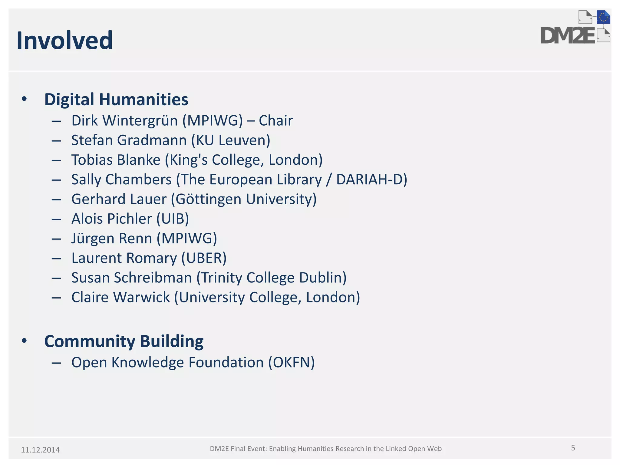 Involved 
• 
Digital Humanities 
– 
Dirk Wintergrün (MPIWG) –Chair 
– 
Stefan Gradmann (KU Leuven) 
– 
Tobias Blanke (King's College, London) 
– 
Sally Chambers (The European Library / DARIAH-D) 
– 
Gerhard Lauer (Göttingen University) 
– 
Alois Pichler (UIB) 
– 
Jürgen Renn (MPIWG) 
– 
Laurent Romary (UBER) 
– 
Susan Schreibman (Trinity College Dublin) 
– 
Claire Warwick (University College, London) 
• 
Community Building 
– 
Open Knowledge Foundation (OKFN) 
11.12.2014 5 
DM2E Final Event: Enabling Humanities Research in the Linked Open Web  