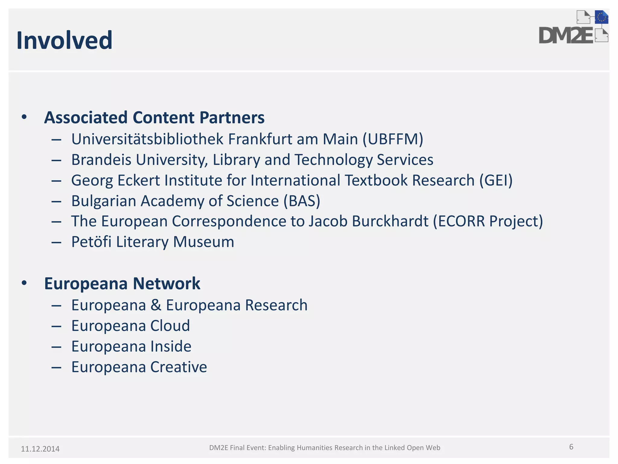 Involved 
• 
Associated Content Partners 
– 
Universitätsbibliothek Frankfurt am Main (UBFFM) 
– 
Brandeis University, Library andTechnology Services 
– 
Georg Eckert Institute for International Textbook Research (GEI) 
– 
BulgarianAcademy ofScience (BAS) 
– 
The European Correspondence to Jacob Burckhardt (ECORR Project) 
– 
PetöfiLiteraryMuseum 
• 
Europeana Network 
– 
Europeana & Europeana Research 
– 
Europeana Cloud 
– 
Europeana Inside 
– 
Europeana Creative 
11.12.2014 6 
DM2E Final Event: Enabling Humanities Research in the Linked Open Web  