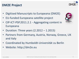 DM2E Project 
• 
Digitised Manuscripts to Europeana (DM2E) 
• 
EU-funded Europeana satellite project 
• 
CIP-ICT-PSP.2011.2.1 -Aggregating content in Europeana 
• 
Duration: Three years (2.2012 –1.2015) 
• 
Partners from Germany, Austria, Norway, Greece, UK and Italy 
• 
Coordinated by Humboldt-UniversitätzuBerlin 
• 
Website: http://dm2e.eu 
DM2E Final Event: Enabling Humanities Research in the Linked Open Web 
311.12.2014  