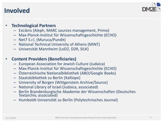 Involved 
• 
TechnologicalPartners 
– 
ExLibris(Aleph, MARC sources management, Primo) 
– 
Max-Planck-InstitutfürWissenschaftsgeschichte(ECHO) 
– 
Net7 S.r.l. (Muruca/Pundit) 
– 
National Technical University of Athens (MINT) 
– 
Universität Mannheim (LoD2, D2R, SILK) 
• 
Content Providers (Beneficiaries) 
– 
European Association for Jewish Culture (Judaica) 
– 
Max-Planck-InstitutfürWissenschaftsgeschichte(ECHO) 
– 
ÖsterreichischeNationalbibliothek(ABO/Google Books) 
– 
StaatsbibliothekzuBerlin (Kalliope) 
– 
University of Bergen (Wittgenstein Archive/Source) 
– 
National Library of Israel (Judaica, associated) 
– 
Berlin BrandenburgischeAkademieder Wissenschaften(DeutschesTextarchiv, associated) 
– 
Humboldt-UniversitätzuBerlin (PolytechnischesJournal) 
11.12.2014 4 
DM2E Final Event: Enabling Humanities Research in the Linked Open Web  