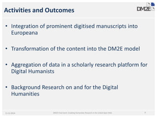 Activities and Outcomes 
• 
Integration of prominent digitisedmanuscripts into Europeana 
• 
Transformation of the content into the DM2E model 
• 
Aggregation of data in a scholarly research platform for Digital Humanists 
• 
Background Research on and for the Digital Humanities 
11.12.2014 9 
DM2E Final Event: Enabling Humanities Research in the Linked Open Web  