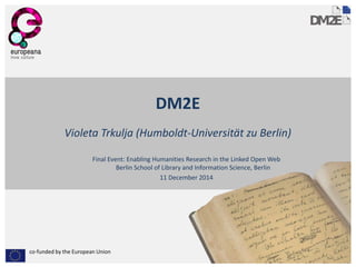 co-funded by the European Union 
DM2E 
Violeta Trkulja (Humboldt-Universität zu Berlin) 
Final Event: Enabling Humanities Research in the Linked Open WebBerlin School of Library and Information Science, Berlin 
11 December 2014  