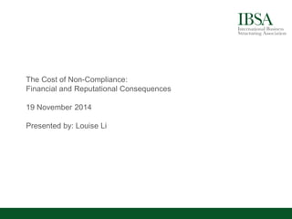 The Cost of Non-Compliance: 
Financial and Reputational Consequences 
19 November 2014 
Presented by: Louise Li  