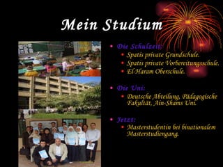 Mein Studium Die Schulzeit: Spatis private Grundschule. Spatis private Vorbereitungsschule. El-Haram Oberschule. Die Uni: Deutsche Abteilung, Pädagogische Fakultät, Ain-Shams Uni. Jetzt: Masterstudentin bei binationalem Masterstudiengang .