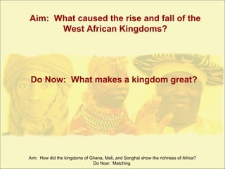Aim: What caused the rise and fall of the
West African Kingdoms?

Do Now: What makes a kingdom great?

Aim: How did the kingdoms of Ghana, Mali, and Songhai show the richness of Africa?
Do Now: Matching

 