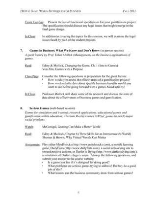 DIGITAL GAME DESIGN TECHNIQUES FOR BUSINESS                                           FALL 2011


     Team Exercise: Present the initial functional specification for your gamification project.
                 The specification should discuss any legal issues that might emerge in the
                 final game design.

     In Class:     In addition to covering the topics for this session, we will examine the legal
                   issues faced by each of the student projects.


7.      Games in Business: What We Know and Don’t Know (in person session)
     A guest lecture by Prof. Ethan Mollick (Management) on the business applications of
     games.

     Read:         Edery & Mollick, Changing the Game, Ch. 1 (Into to Games)
                   Von Ahn, Games with a Purpose

     Class Prep:   Consider the following questions in preparation for the guest lecture:
                   •   How would you assess the effectiveness of a gamification project?
                   •   How much reliable data about specific business benefits would you
                       want to see before going forward with a games-based activity?

     In Class:     Professor Mollick will share some of his research and discuss the state of
                   data about the effectiveness of business games and gamification.


8.       Serious Games (web-based session)
     Games for simulation and training; research applications; educational games and
     gamification within education; Alternate Reality Games (ARGs); games to tackle major
     social problems.

     Watch:        McGonigal, Gaming Can Make a Better World

     Read:         Edery & Mollock, Chapter 6 (Three Skills for an Interconnected World)
                   Thomas & Brown, Why Virtual Worlds Can Matter

     Assignment: Play either MindSnacks (http://www.mindsnacks.com), a mobile learning
                 game, DailyFeats (http://www.dailyfeats.com), a social networking site to
                 reward positive actions, or Darfur is Dying (http://www.darfurisdying.com/),
                 a simulation of Darfur refugee camps. Answer the following questions, and
                 submit your answer to the course website:
                 •    Is a game less fun if it’s designed for doing good?
                 •    What problems are serious games trying to address? Do they do a good
                      job of this?
                 •    What lessons can the business community draw from serious games?




                                                6
 