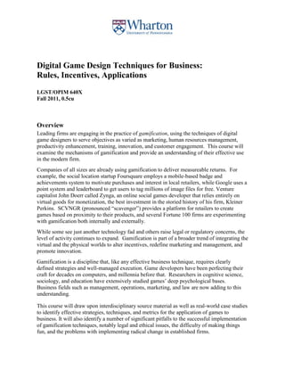 Digital Game Design Techniques for Business:
Rules, Incentives, Applications
LGST/OPIM 640X
Fall 2011, 0.5cu



Overview
Leading firms are engaging in the practice of gamification, using the techniques of digital
game designers to serve objectives as varied as marketing, human resources management,
productivity enhancement, training, innovation, and customer engagement. This course will
examine the mechanisms of gamification and provide an understanding of their effective use
in the modern firm.
Companies of all sizes are already using gamification to deliver measureable returns. For
example, the social location startup Foursquare employs a mobile-based badge and
achievements system to motivate purchases and interest in local retailers, while Google uses a
point system and leaderboard to get users to tag millions of image files for free. Venture
capitalist John Doerr called Zynga, an online social games developer that relies entirely on
virtual goods for monetization, the best investment in the storied history of his firm, Kleiner
Perkins. SCVNGR (pronounced “scavenger”) provides a platform for retailers to create
games based on proximity to their products, and several Fortune 100 firms are experimenting
with gamification both internally and externally.
While some see just another technology fad and others raise legal or regulatory concerns, the
level of activity continues to expand. Gamification is part of a broader trend of integrating the
virtual and the physical worlds to alter incentives, redefine marketing and management, and
promote innovation.
Gamification is a discipline that, like any effective business technique, requires clearly
defined strategies and well-managed execution. Game developers have been perfecting their
craft for decades on computers, and millennia before that. Researchers in cognitive science,
sociology, and education have extensively studied games’ deep psychological bases.
Business fields such as management, operations, marketing, and law are now adding to this
understanding.

This course will draw upon interdisciplinary source material as well as real-world case studies
to identify effective strategies, techniques, and metrics for the application of games to
business. It will also identify a number of significant pitfalls to the successful implementation
of gamification techniques, notably legal and ethical issues, the difficulty of making things
fun, and the problems with implementing radical change in established firms.
 