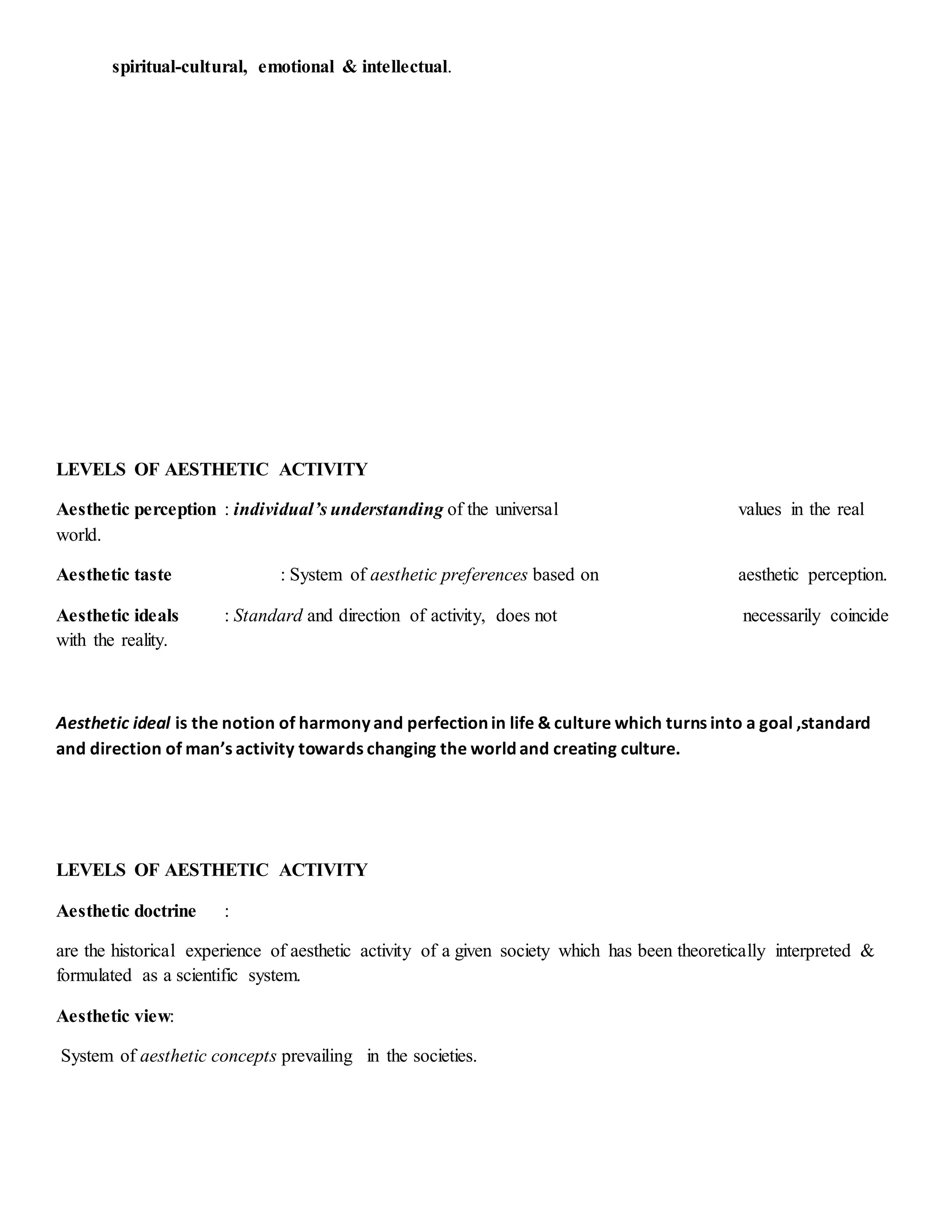 spiritual-cultural, emotional & intellectual.
LEVELS OF AESTHETIC ACTIVITY
Aesthetic perception : individual’s understanding of the universal values in the real
world.
Aesthetic taste : System of aesthetic preferences based on aesthetic perception.
Aesthetic ideals : Standard and direction of activity, does not necessarily coincide
with the reality.
Aesthetic ideal is the notion of harmony and perfection in life & culture which turns into a goal ,standard
and direction of man’s activity towards changing the world and creating culture.
LEVELS OF AESTHETIC ACTIVITY
Aesthetic doctrine :
are the historical experience of aesthetic activity of a given society which has been theoretically interpreted &
formulated as a scientific system.
Aesthetic view:
System of aesthetic concepts prevailing in the societies.
 