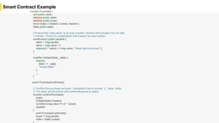 Smart Contract Example
contract Purchase {
uint public value;
address public seller;
address public buyer;
enum State { Created, Locked, Inactive }
State public state;
// Ensure that `msg.value` is an even number. Division will truncate if it is an odd
// number. Check via multiplication that it wasn't an odd number.
constructor() public payable {
seller = msg.sender;
value = msg.value / 2;
require((2 * value) == msg.value, "Value has to be even.");
}
modifier inState(State _state) {
require(
state == _state,
"Invalid state."
);
_;
}
event PurchaseConfirmed();
/// Confirm the purchase as buyer. Transaction has to include `2 * value` ether.
/// The ether will be locked until confirmReceived is called.
function confirmPurchase()
public
inState(State.Created)
condition(msg.value == (2 * value))
payable
{
emit PurchaseConfirmed();
buyer = msg.sender;
state = State.Locked;
 
