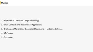 Outline
1. Blockchain: a Distributed Ledger Technology
2. Smart Contracts and Decentralised Applications
3. Challenges of 1st and 2nd Generation Blockchains — and some Solutions
4. UTU’s case
5. Conclusion
 