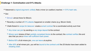 Challenge 1: Centralisation and 51% Attacks
• Nakamoto’s original argument: unlikely that a miner (or coalition) reaches >= 51% hash rate.
• But:
• Bitmain almost there for Bitcoin.
• Recently a number of 51% attacks happened on smaller chains (e.g. Bitcoin Gold).
• Vitalik Buterin’s recipe for takeover: create a smart contract for a coordinated activity such that:
• Any miner can join by sending a very large deposit to the contract.
• Miners send shares of their partially completed blocks to the contract; the contract verifies this and
also that you are a miner with sufficient hash power.
• Before 60% of all miners join, one can leave at anytime.
• After 60% of all miners join, you will be bound to the contract until the 20 blocks have been added to
cheating chain.
 