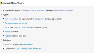 Excursus: Game Theory
• A (mathematical) tool to analyse strategic interaction between rational decision-makers.
• Types:
• Non-cooperative (no agreements) vs Cooperative (binding agreements)
• Simultaneous vs. sequential
• Perfect vs. imperfect information (-> Bayesian games)
• Zero-sum or not
• Repeated or one-time only
• Solutions:
• Non-Cooperative: Nash equilibrium
• Cooperative: Core, Shapley Value, Kernel etc.
 