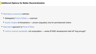 Additional Options for Better Decentralisation
• Alternative consensus methods:
• (Delegated) Proof of Stake — unproven
• Acyclic Graphs of transactions — proven (arguably) only for permissioned chains
• Alternative approach to Proof of Work:
• Limit by memory bandwidth, not computation — works iff ASIC development held off “long enough”.
 