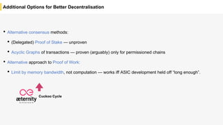 Additional Options for Better Decentralisation
• Alternative consensus methods:
• (Delegated) Proof of Stake — unproven
• Acyclic Graphs of transactions — proven (arguably) only for permissioned chains
• Alternative approach to Proof of Work:
• Limit by memory bandwidth, not computation — works iff ASIC development held off “long enough”.
Cuckoo Cycle
 