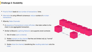 Challenge 2: Scalability
• Proof of Work leads to low number of transactions / time.
• Alternative to using different consensus: reduce number of on-chain
transactions.
• Æternity State Channels:
• A sequence of transactions is done off-chain, then later written to the
chain in one aggregated transaction.
• Similar to Bitcoin’s Lightning Network, but supports smart contracts:
1. Set of nodes open a channel.
2. Nodes transact on the channel fee-free and limited only by “normal”
computation/network latency.
3. Nodes close the channel, transferring the resulting state back onto the
chain.
 