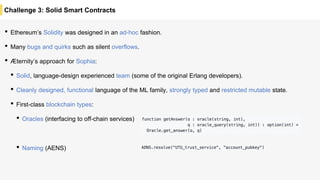 Challenge 3: Solid Smart Contracts
• Ethereum’s Solidity was designed in an ad-hoc fashion.
• Many bugs and quirks such as silent overflows.
• Æternity’s approach for Sophia:
• Solid, language-design experienced team (some of the original Erlang developers).
• Cleanly designed, functional language of the ML family, strongly typed and restricted mutable state.
• First-class blockchain types:
• Oracles (interfacing to off-chain services)
• Naming (AENS)
 