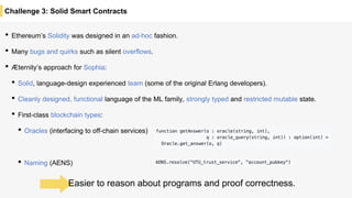 Challenge 3: Solid Smart Contracts
• Ethereum’s Solidity was designed in an ad-hoc fashion.
• Many bugs and quirks such as silent overflows.
• Æternity’s approach for Sophia:
• Solid, language-design experienced team (some of the original Erlang developers).
• Cleanly designed, functional language of the ML family, strongly typed and restricted mutable state.
• First-class blockchain types:
• Oracles (interfacing to off-chain services)
• Naming (AENS)
Easier to reason about programs and proof correctness.
 