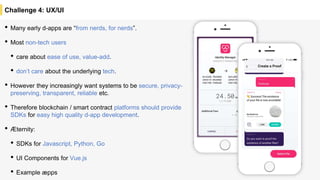 • Many early d-apps are “from nerds, for nerds”.
• Most non-tech users
• care about ease of use, value-add.
• don’t care about the underlying tech.
• However they increasingly want systems to be secure, privacy-
preserving, transparent, reliable etc.
• Therefore blockchain / smart contract platforms should provide
SDKs for easy high quality d-app development.
• Æternity:
• SDKs for Javascript, Python, Go
• UI Components for Vue.js
• Example æpps
Challenge 4: UX/UI
 